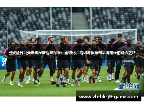 巴黎圣日耳曼未来发展战略探索:全球化、青训与俱乐部品牌建设的融合之路 巴黎圣日耳曼未来发展战略探索:全球化、青训与俱乐部品牌建设的融合之路