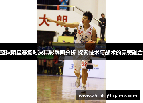 篮球明星赛场对决精彩瞬间分析 探索技术与战术的完美融合 篮球明星赛场对决精彩瞬间分析 探索技术与战术的完美融合