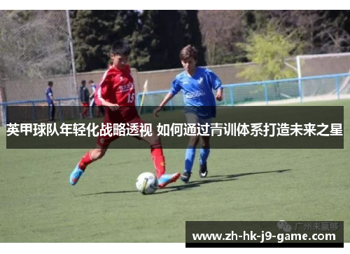 英甲球队年轻化战略透视 如何通过青训体系打造未来之星 英甲球队年轻化战略透视 如何通过青训体系打造未来之星