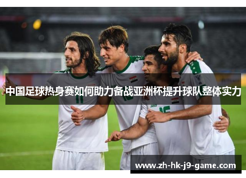 中国足球热身赛如何助力备战亚洲杯提升球队整体实力 中国足球热身赛如何助力备战亚洲杯提升球队整体实力
