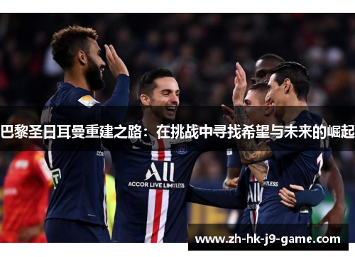 巴黎圣日耳曼重建之路:在挑战中寻找希望与未来的崛起 巴黎圣日耳曼重建之路:在挑战中寻找希望与未来的崛起