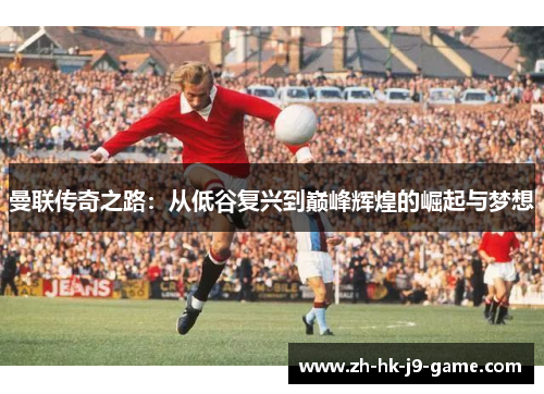 曼联传奇之路:从低谷复兴到巅峰辉煌的崛起与梦想 曼联传奇之路:从低谷复兴到巅峰辉煌的崛起与梦想