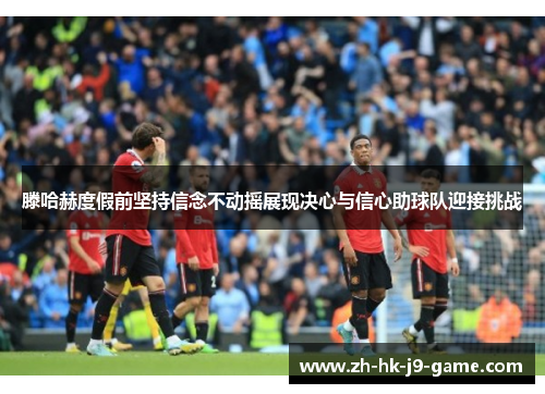 滕哈赫度假前坚持信念不动摇展现决心与信心助球队迎接挑战 滕哈赫度假前坚持信念不动摇展现决心与信心助球队迎接挑战