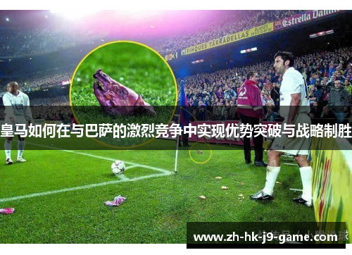 皇马如何在与巴萨的激烈竞争中实现优势突破与战略制胜 皇马如何在与巴萨的激烈竞争中实现优势突破与战略制胜
