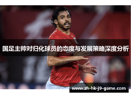 国足主帅对归化球员的态度与发展策略深度分析 国足主帅对归化球员的态度与发展策略深度分析