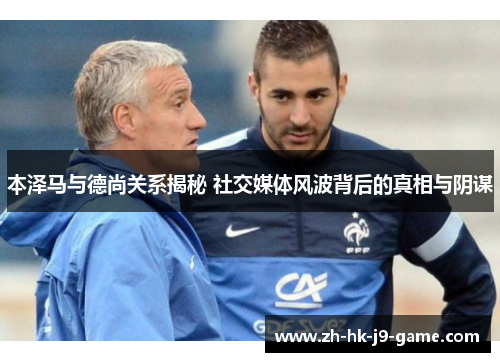 本泽马与德尚关系揭秘 社交媒体风波背后的真相与阴谋