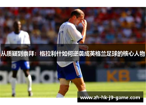 从质疑到崇拜:格拉利什如何逆袭成英格兰足球的核心人物 从质疑到崇拜:格拉利什如何逆袭成英格兰足球的核心人物