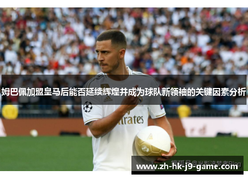 姆巴佩加盟皇马后能否延续辉煌并成为球队新领袖的关键因素分析 姆巴佩加盟皇马后能否延续辉煌并成为球队新领袖的关键因素分析