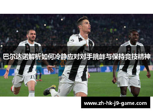 巴尔达诺解析如何冷静应对对手挑衅与保持竞技精神 巴尔达诺解析如何冷静应对对手挑衅与保持竞技精神