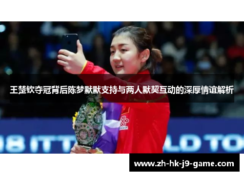 王楚钦夺冠背后陈梦默默支持与两人默契互动的深厚情谊解析 王楚钦夺冠背后陈梦默默支持与两人默契互动的深厚情谊解析