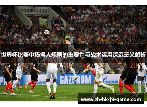 世界杯比赛中场换人规则的重要性与战术运用深远意义解析