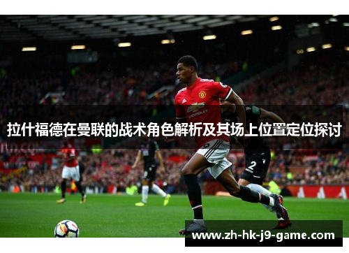 拉什福德在曼联的战术角色解析及其场上位置定位探讨 拉什福德在曼联的战术角色解析及其场上位置定位探讨