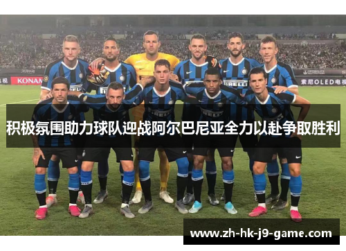 积极氛围助力球队迎战阿尔巴尼亚全力以赴争取胜利 积极氛围助力球队迎战阿尔巴尼亚全力以赴争取胜利