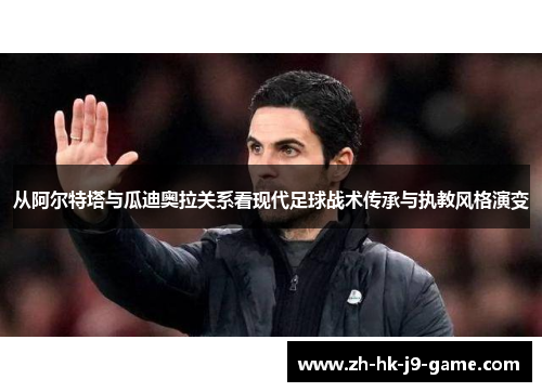 从阿尔特塔与瓜迪奥拉关系看现代足球战术传承与执教风格演变 从阿尔特塔与瓜迪奥拉关系看现代足球战术传承与执教风格演变
