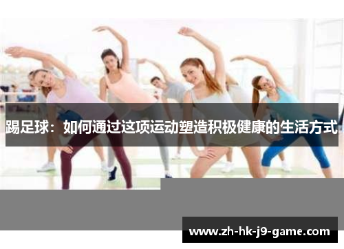 踢足球:如何通过这项运动塑造积极健康的生活方式 踢足球:如何通过这项运动塑造积极健康的生活方式