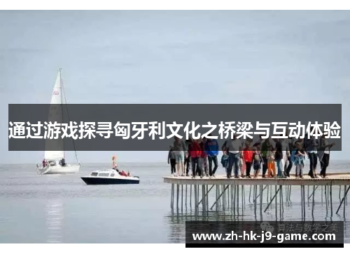 通过游戏探寻匈牙利文化之桥梁与互动体验 通过游戏探寻匈牙利文化之桥梁与互动体验