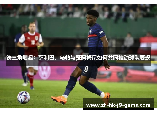 铁三角崛起:萨利巴、乌帕与楚阿梅尼如何共同推动球队表现 铁三角崛起:萨利巴、乌帕与楚阿梅尼如何共同推动球队表现