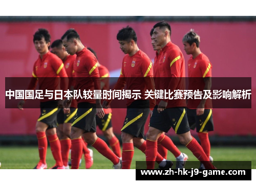 中国国足与日本队较量时间揭示 关键比赛预告及影响解析 中国国足与日本队较量时间揭示 关键比赛预告及影响解析
