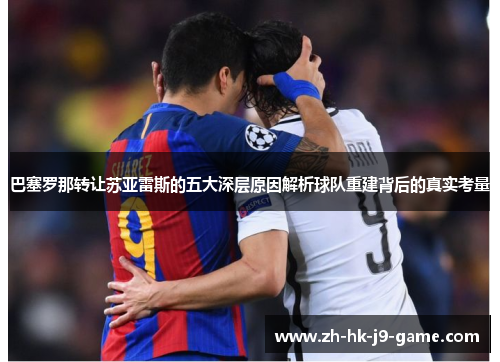 巴塞罗那转让苏亚雷斯的五大深层原因解析球队重建背后的真实考量 巴塞罗那转让苏亚雷斯的五大深层原因解析球队重建背后的真实考量