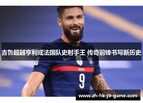 吉鲁超越亨利成法国队史射手王 传奇前锋书写新历史